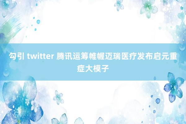 勾引 twitter 腾讯运筹帷幄迈瑞医疗发布启元重症大模子