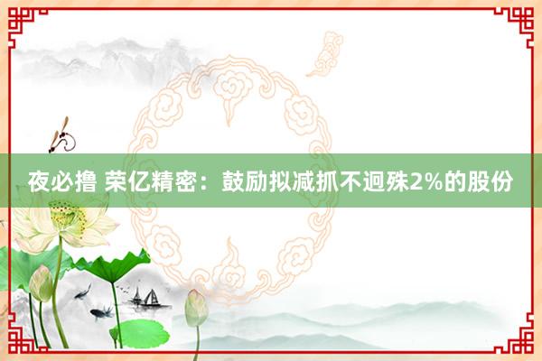 夜必撸 荣亿精密：鼓励拟减抓不迥殊2%的股份