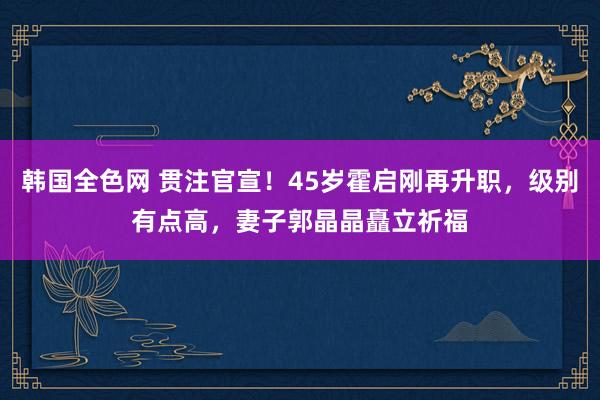 韩国全色网 贯注官宣！45岁霍启刚再升职，级别有点高，妻子郭晶晶矗立祈福