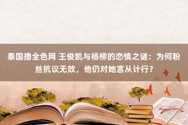 泰国撸全色网 王俊凯与杨柳的恋情之谜：为何粉丝抗议无效，他仍对她言从计行？