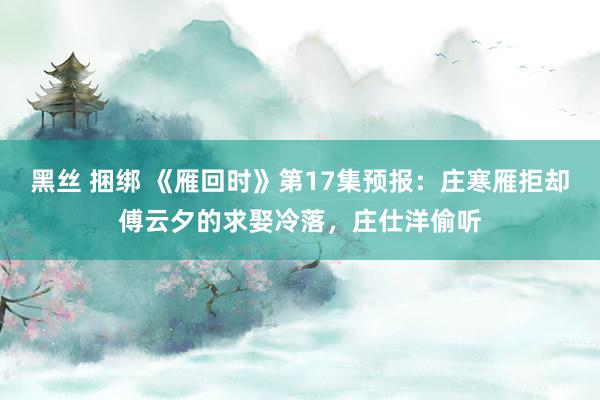 黑丝 捆绑 《雁回时》第17集预报：庄寒雁拒却傅云夕的求娶冷落，庄仕洋偷听