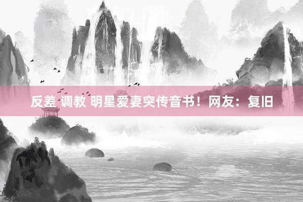 反差 调教 明星爱妻突传音书！网友：复旧