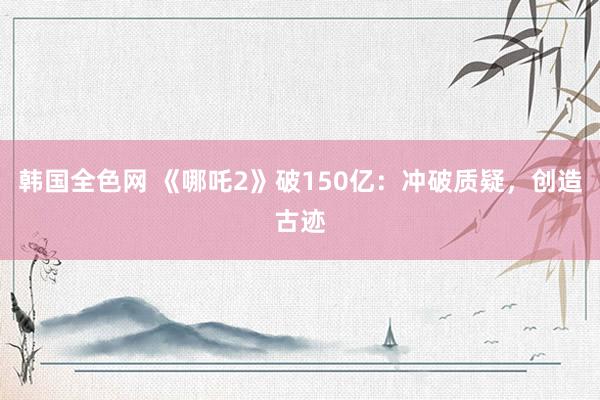 韩国全色网 《哪吒2》破150亿：冲破质疑，创造古迹