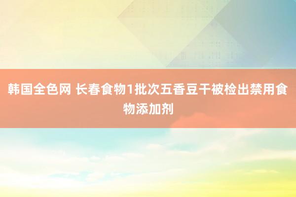 韩国全色网 长春食物1批次五香豆干被检出禁用食物添加剂