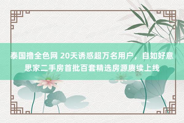 泰国撸全色网 20天诱惑超万名用户，自如好意思家二手房首批百套精选房源赓续上线