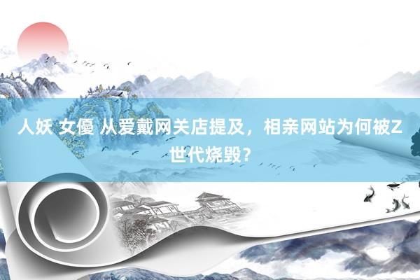人妖 女優 从爱戴网关店提及，相亲网站为何被Z世代烧毁？