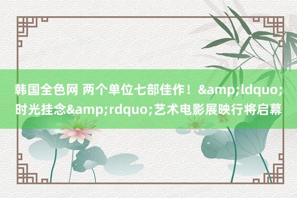 韩国全色网 两个单位七部佳作！&ldquo;时光挂念&rdquo;艺术电影展映行将启幕