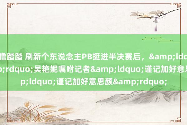 撸踏踏 刷新个东说念主PB挺进半决赛后，&ldquo;构兵天神&rdquo;吴艳妮嘱咐记者&ldquo;谨记加好意思颜&rdquo;