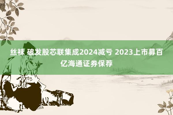 丝袜 破发股芯联集成2024减亏 2023上市募百亿海通证券保荐