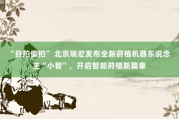 “自拍偷拍” 北京瑞宏发布全新莳植机器东说念主“小智”，开启智能莳植新篇章