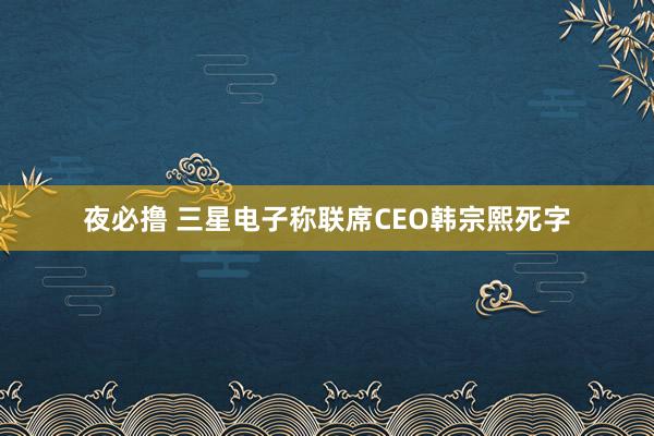 夜必撸 三星电子称联席CEO韩宗熙死字