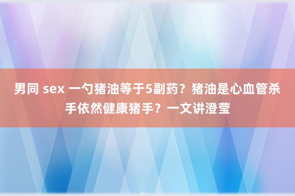 男同 sex 一勺猪油等于5副药？猪油是心血管杀手依然健康猪手？一文讲澄莹