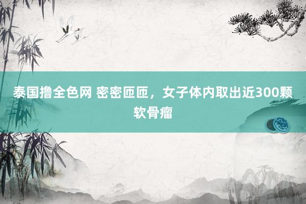 泰国撸全色网 密密匝匝，女子体内取出近300颗软骨瘤