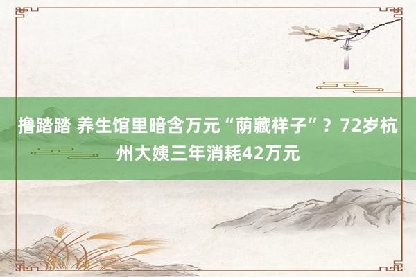 撸踏踏 养生馆里暗含万元“荫藏样子”？72岁杭州大姨三年消耗42万元