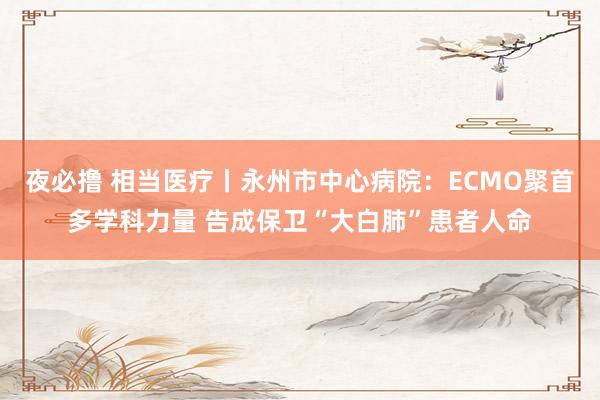 夜必撸 相当医疗丨永州市中心病院：ECMO聚首多学科力量 告成保卫“大白肺”患者人命