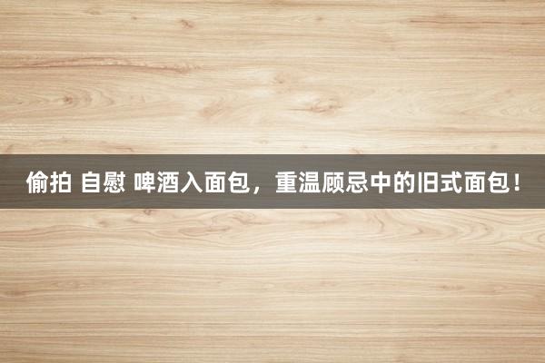 偷拍 自慰 啤酒入面包，重温顾忌中的旧式面包！