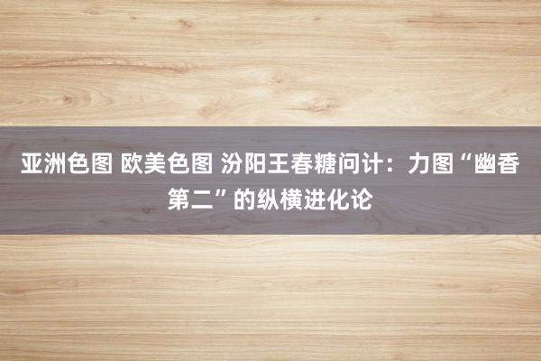 亚洲色图 欧美色图 汾阳王春糖问计：力图“幽香第二”的纵横进化论