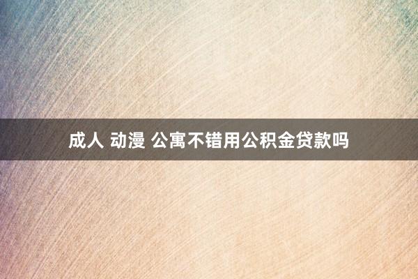 成人 动漫 公寓不错用公积金贷款吗
