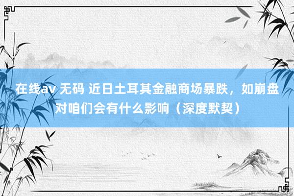 在线av 无码 近日土耳其金融商场暴跌，如崩盘对咱们会有什么影响（深度默契）