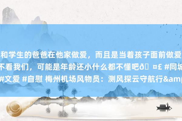 和学生的爸爸在他家做爱，而且是当着孩子面前做爱，太刺激了，孩子完全不看我们，可能是年龄还小什么都不懂吧🤣 #同城 #文爱 #自慰 梅州机场风物员：测风探云守航行&#32;不雅天问雨护祯祥