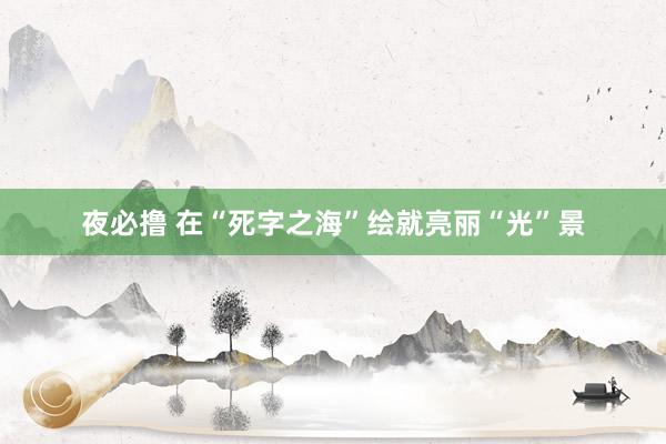 夜必撸 在“死字之海”绘就亮丽“光”景