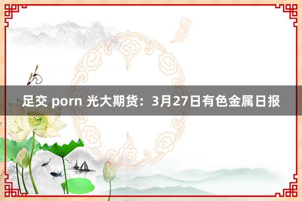 足交 porn 光大期货：3月27日有色金属日报