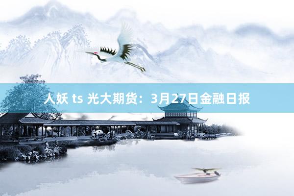 人妖 ts 光大期货：3月27日金融日报