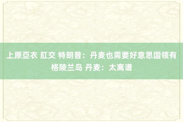 上原亞衣 肛交 特朗普：丹麦也需要好意思国领有格陵兰岛 丹麦：太离谱