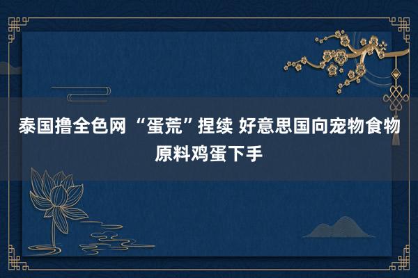 泰国撸全色网 “蛋荒”捏续 好意思国向宠物食物原料鸡蛋下手