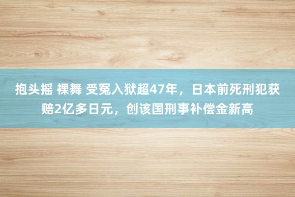 抱头摇 裸舞 受冤入狱超47年，日本前死刑犯获赔2亿多日元，创该国刑事补偿金新高