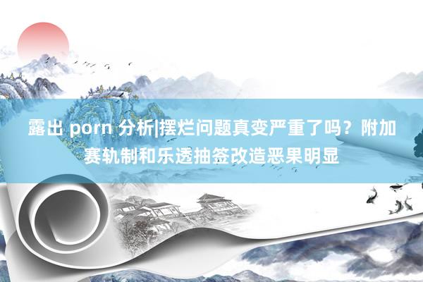 露出 porn 分析|摆烂问题真变严重了吗？附加赛轨制和乐透抽签改造恶果明显