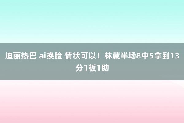 迪丽热巴 ai换脸 情状可以！林葳半场8中5拿到13分1板1助