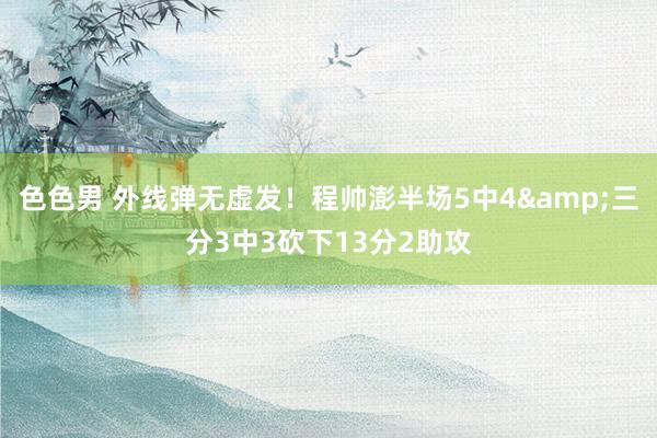 色色男 外线弹无虚发！程帅澎半场5中4&三分3中3砍下13分2助攻