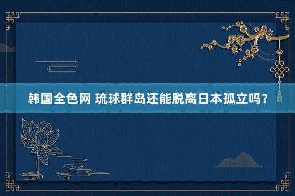 韩国全色网 琉球群岛还能脱离日本孤立吗？
