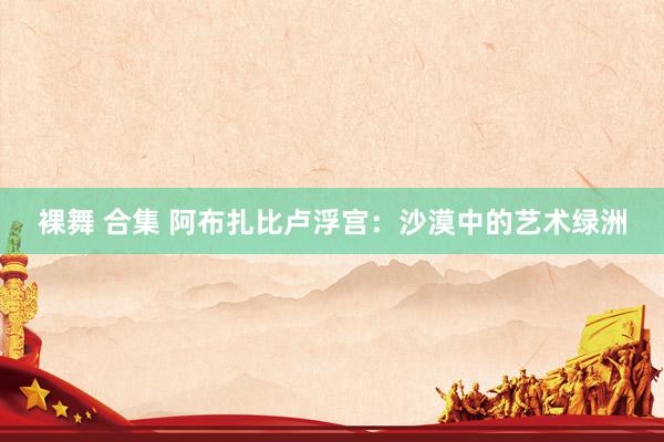 裸舞 合集 阿布扎比卢浮宫：沙漠中的艺术绿洲
