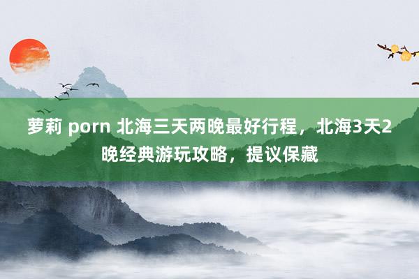 萝莉 porn 北海三天两晚最好行程，北海3天2晚经典游玩攻略，提议保藏