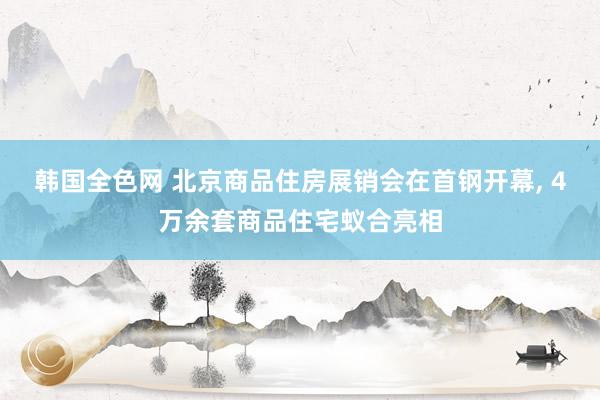 韩国全色网 北京商品住房展销会在首钢开幕， 4万余套商品住宅蚁合亮相