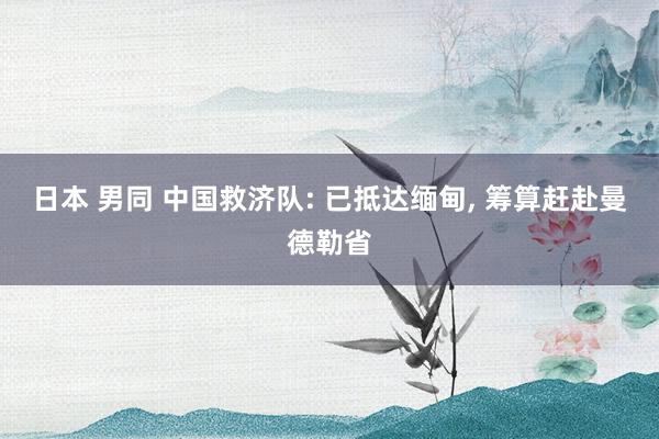 日本 男同 中国救济队: 已抵达缅甸， 筹算赶赴曼德勒省
