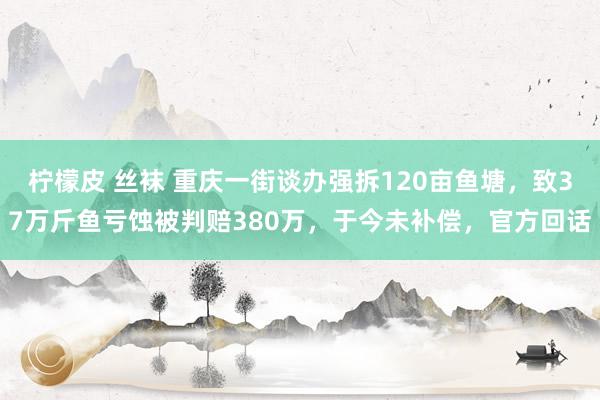 柠檬皮 丝袜 重庆一街谈办强拆120亩鱼塘，致37万斤鱼亏蚀被判赔380万，于今未补偿，官方回话