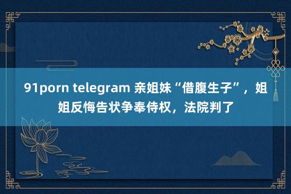 91porn telegram 亲姐妹“借腹生子”，姐姐反悔告状争奉侍权，法院判了
