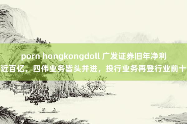 porn hongkongdoll 广发证券旧年净利近百亿，四伟业务皆头并进，投行业务再登行业前十