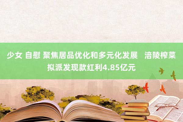 少女 自慰 聚焦居品优化和多元化发展   涪陵榨菜拟派发现款红利4.85亿元
