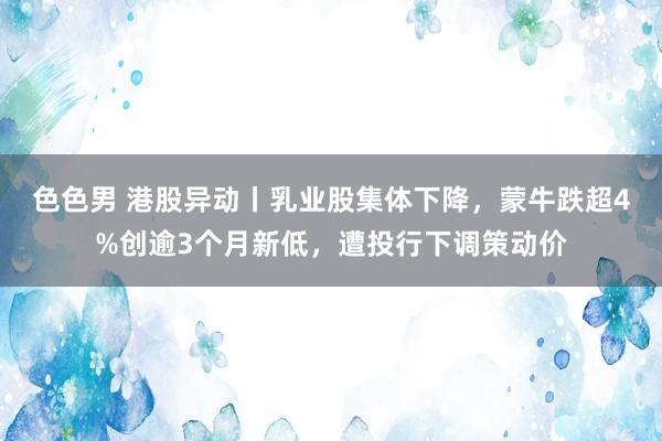 色色男 港股异动丨乳业股集体下降，蒙牛跌超4%创逾3个月新低，遭投行下调策动价