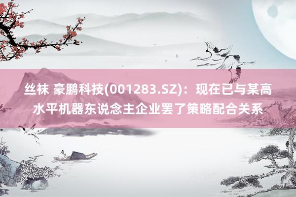 丝袜 豪鹏科技(001283.SZ)：现在已与某高水平机器东说念主企业罢了策略配合关系