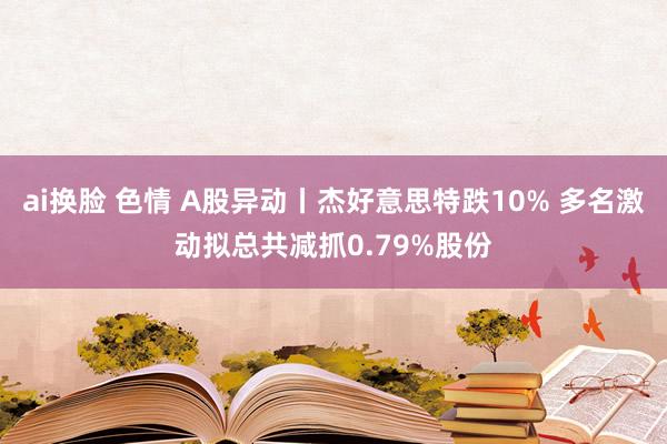 ai换脸 色情 A股异动丨杰好意思特跌10% 多名激动拟总共减抓0.79%股份
