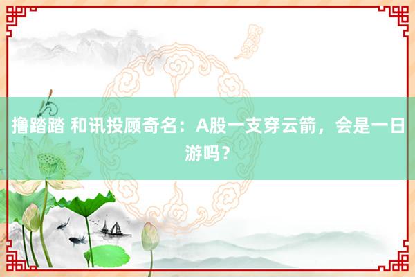 撸踏踏 和讯投顾奇名：A股一支穿云箭，会是一日游吗？
