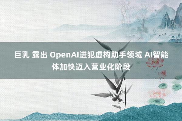巨乳 露出 OpenAI进犯虚构助手领域 AI智能体加快迈入营业化阶段