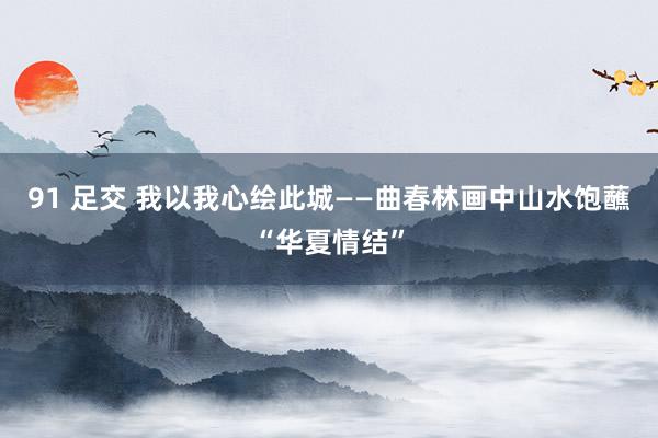 91 足交 我以我心绘此城——曲春林画中山水饱蘸“华夏情结”
