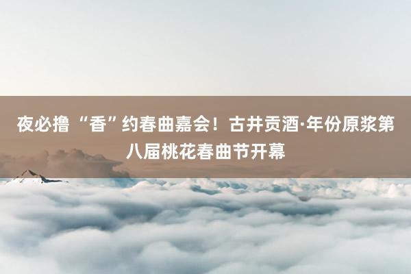 夜必撸 “香”约春曲嘉会！古井贡酒·年份原浆第八届桃花春曲节开幕