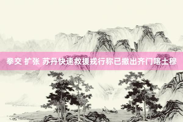 拳交 扩张 苏丹快速救援戎行称已撤出齐门喀土穆